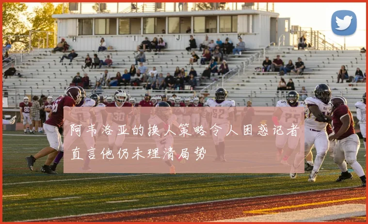 阿韦洛亚的换人策略令人困惑记者直言他仍未理清局势