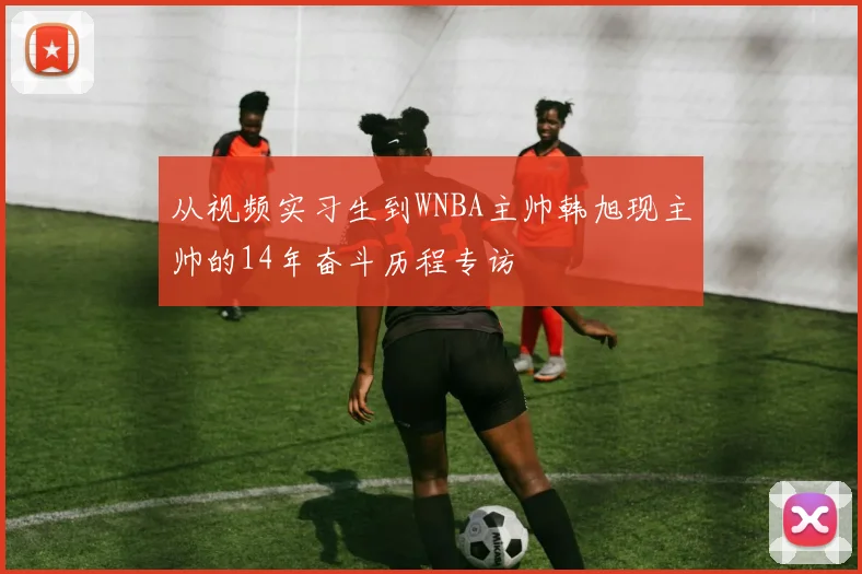 从视频实习生到WNBA主帅韩旭现主帅的14年奋斗历程专访