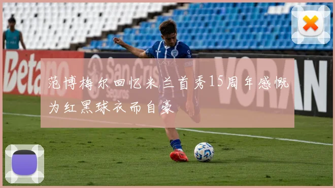范博梅尔回忆米兰首秀15周年感慨为红黑球衣而自豪