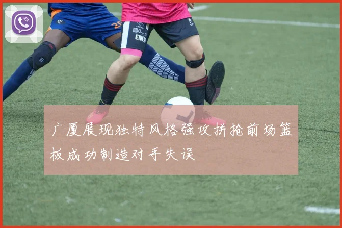 广厦展现独特风格强攻拼抢前场篮板成功制造对手失误