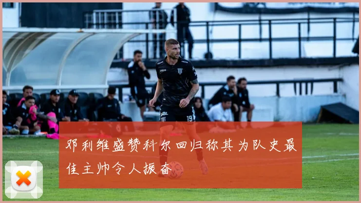 邓利维盛赞科尔回归称其为队史最佳主帅令人振奋