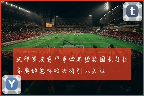 皮耶罗谈意甲争四局势称国米与拉齐奥的意杯对决将引人关注