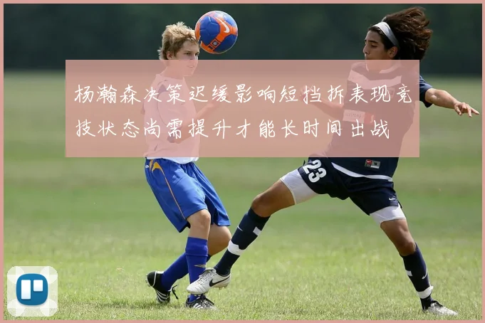 杨瀚森决策迟缓影响短挡拆表现竞技状态尚需提升才能长时间出战