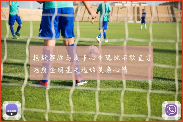 杨毅解读乌度卡心中隐忧不敢直言老詹全明星之选的复杂心情