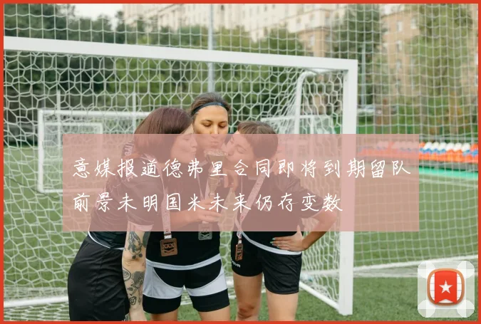 意媒报道德弗里合同即将到期留队前景未明国米未来仍存变数