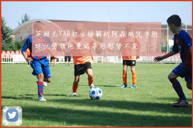 英超无VAR积分榜解析阿森纳凭净胜球优势领跑曼城争冠形势不变