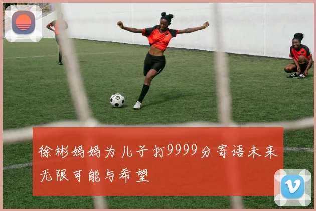 徐彬妈妈为儿子打9999分寄语未来无限可能与希望