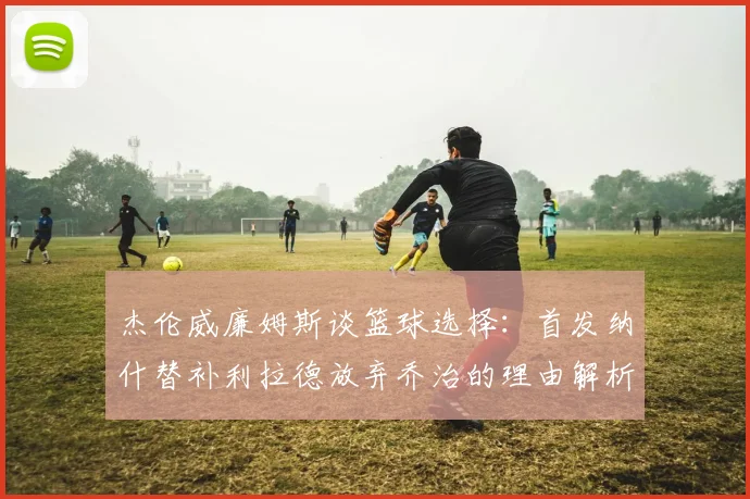 杰伦威廉姆斯谈篮球选择：首发纳什替补利拉德放弃乔治的理由解析