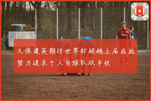 久保建英期待世界杯超越上届成就努力追求个人与球队双丰收