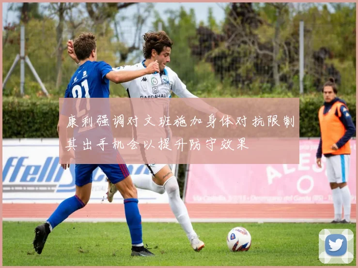 康利强调对文班施加身体对抗限制其出手机会以提升防守效果