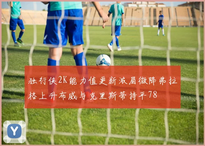 独行侠2K能力值更新浓眉微降弗拉格上升布威与克里斯蒂持平78