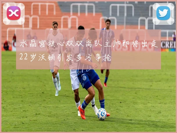 水晶宫核心双双离队主帅即将出走22岁沃顿引发多方争抢