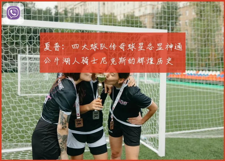 夏普：四大球队传奇球星各显神通公牛湖人骑士尼克斯的辉煌历史