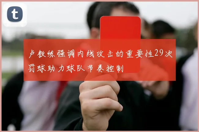 卢教练强调内线攻击的重要性29次罚球助力球队节奏控制