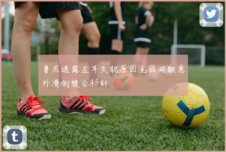 鲁尼透露左耳失聪原因竟因游艇意外滑倒缝合45针