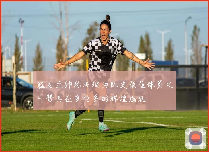 猛龙主帅称洛瑞为队史最佳球员之一赞其在多伦多的辉煌成就